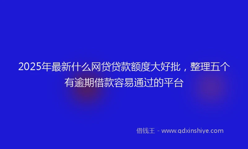 2025年最新什么网贷贷款额度大好批，整理五个有逾期借款容易通过的平台