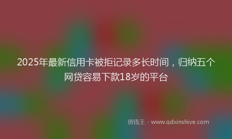 2025年最新信用卡被拒记录多长时间，归纳五个网贷容易下款18岁的平台
