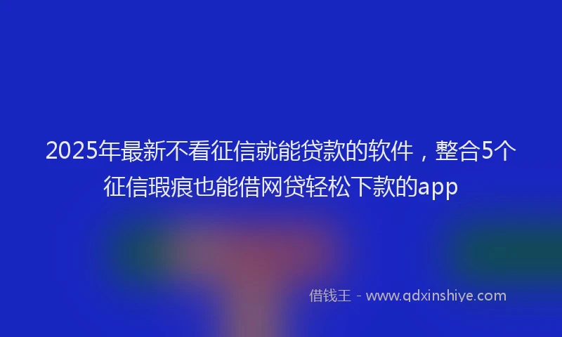 2025年最新不看征信就能贷款的软件，整合5个征信瑕疵也能借网贷轻松下款的app