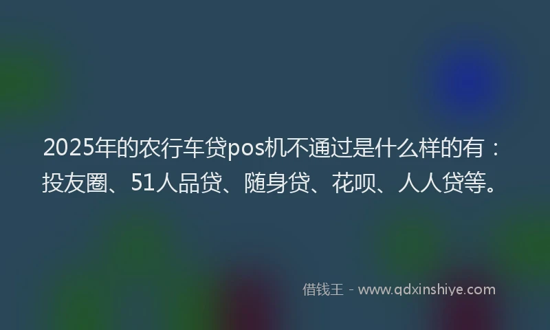 2025年的农行车贷pos机不通过是什么样的有：投友圈、51人品贷、随身贷、花呗、人人贷等。