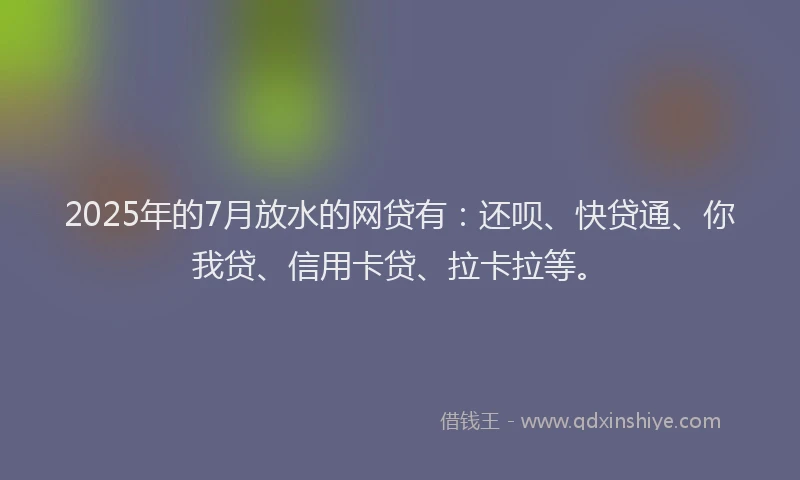 2025年的7月放水的网贷有：还呗、快贷通、你我贷、信用卡贷、拉卡拉等。