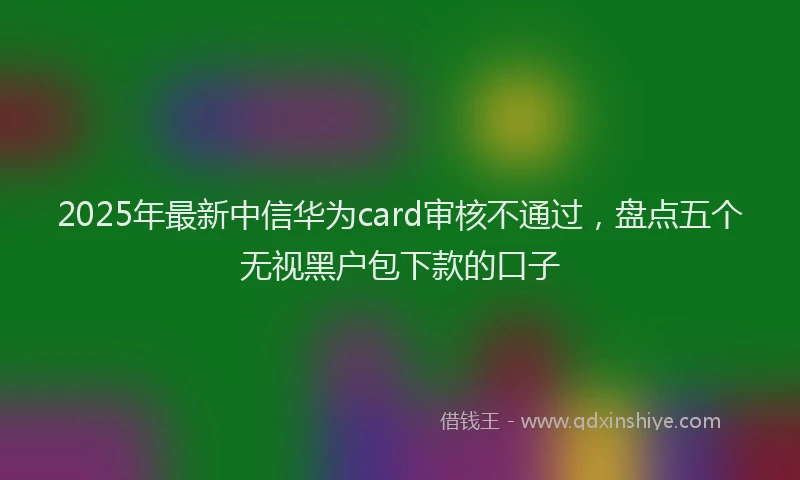 2025年最新中信华为card审核不通过，盘点五个无视黑户包下款的口子