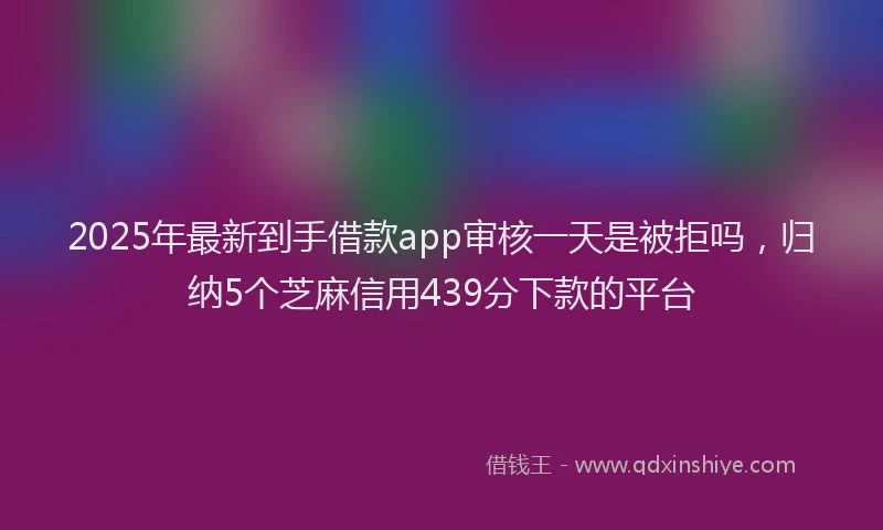 2025年最新到手借款app审核一天是被拒吗，归纳5个芝麻信用439分下款的平台