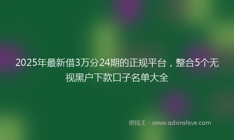 2025年最新借3万分24期的正规平台，整合5个无视黑户下款口子名单大全