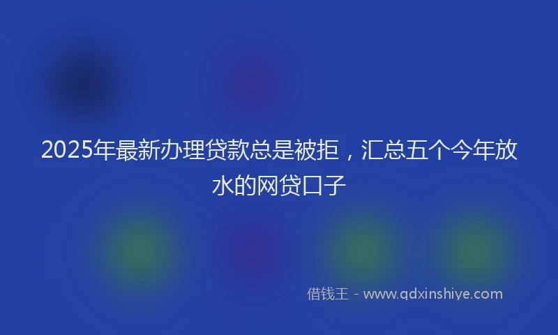 2025年最新办理贷款总是被拒，汇总五个今年放水的网贷口子
