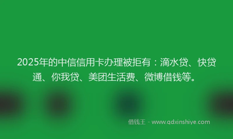 2025年的中信信用卡办理被拒有：滴水贷、快贷通、你我贷、美团生活费、微博借钱等。