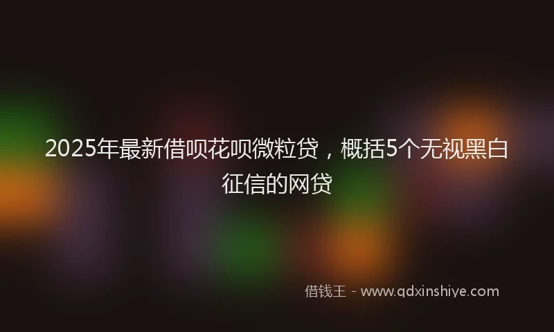 2025年最新借呗花呗微粒贷，概括5个无视黑白征信的网贷