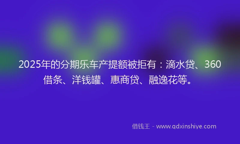 2025年的分期乐车产提额被拒有：滴水贷、360借条、洋钱罐、惠商贷、融逸花等。