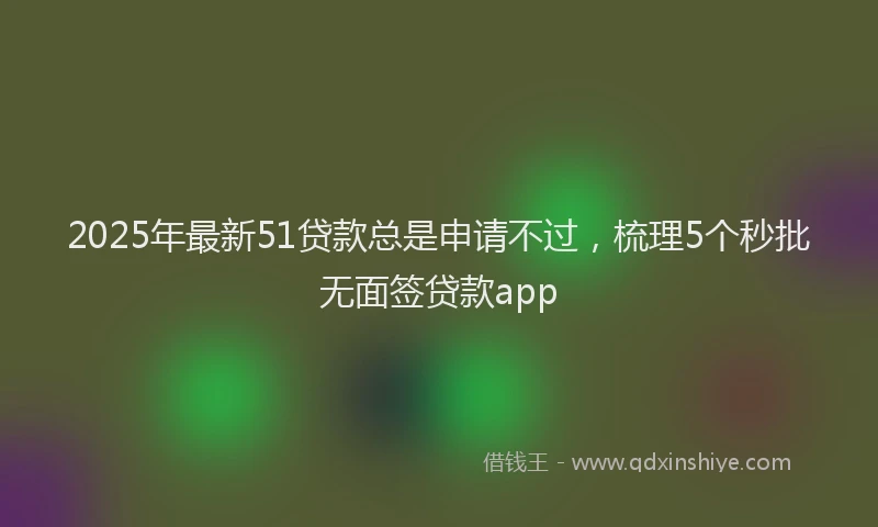 2025年最新51贷款总是申请不过，梳理5个秒批无面签贷款app