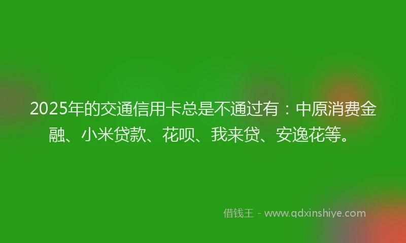 2025年的交通信用卡总是不通过有：中原消费金融、小米贷款、花呗、我来贷、安逸花等。