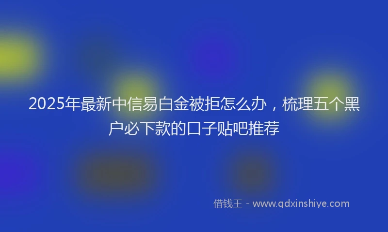 2025年最新中信易白金被拒怎么办，梳理五个黑户必下款的口子贴吧推荐