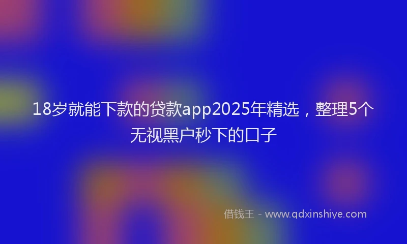 18岁就能下款的贷款app2025年精选，整理5个无视黑户秒下的口子