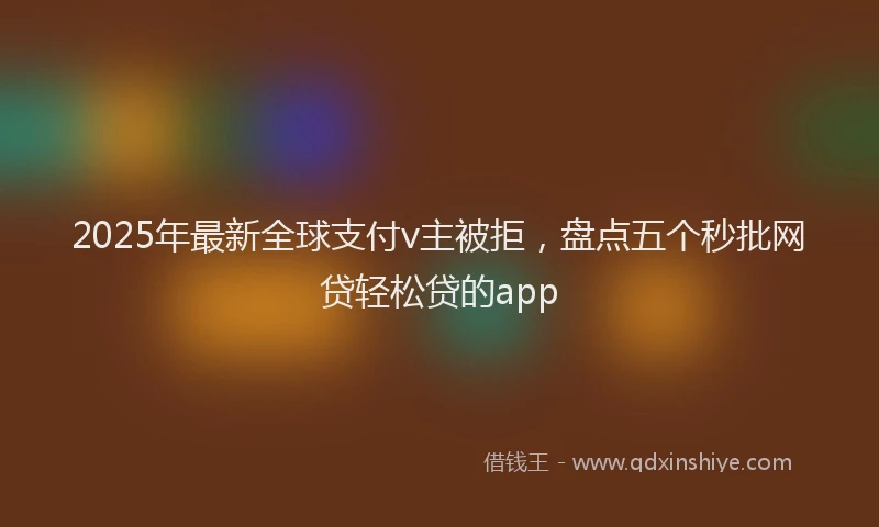 2025年最新全球支付v主被拒，盘点五个秒批网贷轻松贷的app