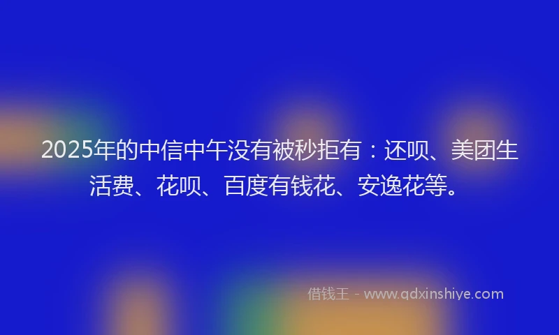 2025年的中信中午没有被秒拒有：还呗、美团生活费、花呗、百度有钱花、安逸花等。