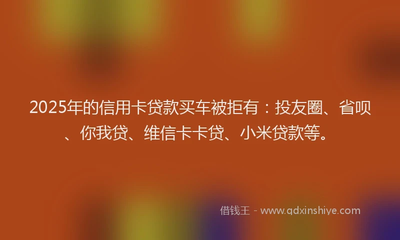 2025年的信用卡贷款买车被拒有：投友圈、省呗、你我贷、维信卡卡贷、小米贷款等。