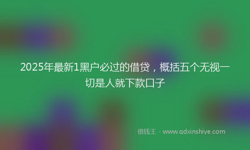 2025年最新1黑户必过的借贷，概括五个无视一切是人就下款口子