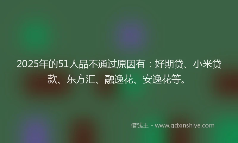 2025年的51人品不通过原因有：好期贷、小米贷款、东方汇、融逸花、安逸花等。