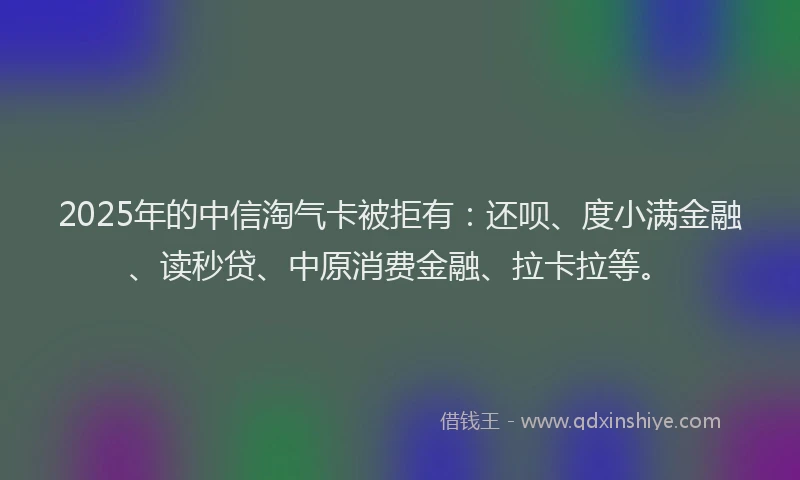 2025年的中信淘气卡被拒有：还呗、度小满金融、读秒贷、中原消费金融、拉卡拉等。