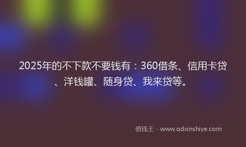 2025年的不下款不要钱有：360借条、信用卡贷、洋钱罐、随身贷、我来贷等。
