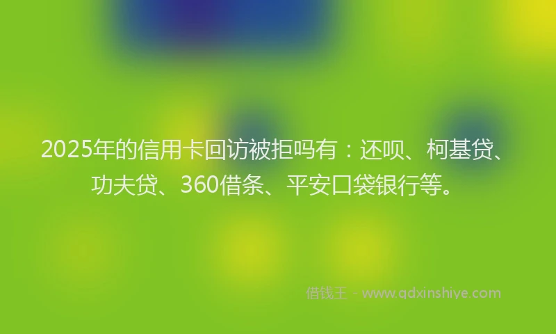 2025年的信用卡回访被拒吗有：还呗、柯基贷、功夫贷、360借条、平安口袋银行等。