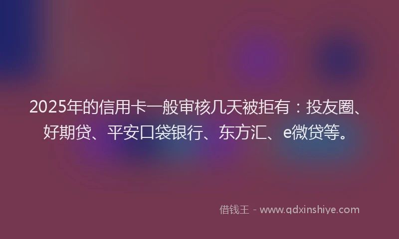 2025年的信用卡一般审核几天被拒有：投友圈、好期贷、平安口袋银行、东方汇、e微贷等。