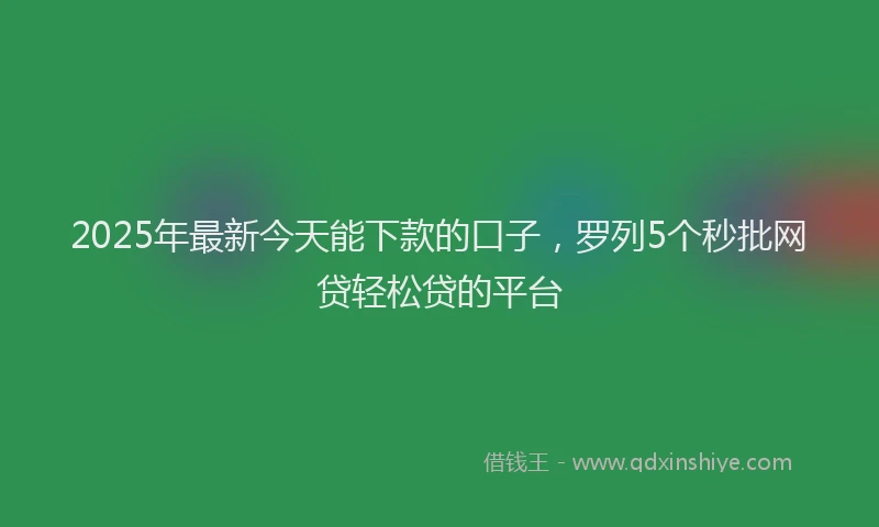 2025年最新今天能下款的口子，罗列5个秒批网贷轻松贷的平台
