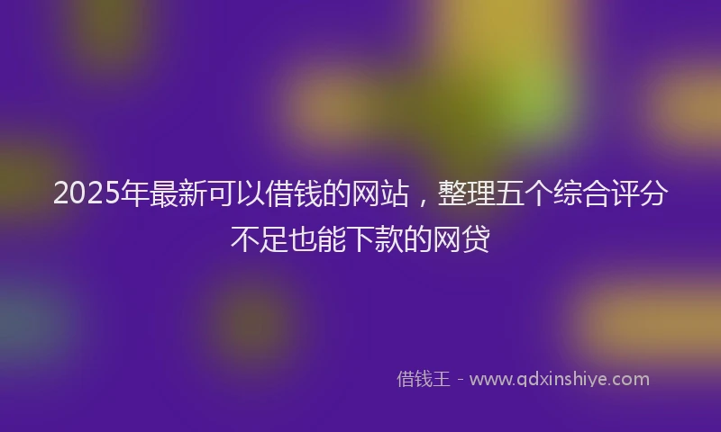 2025年最新可以借钱的网站，整理五个综合评分不足也能下款的网贷