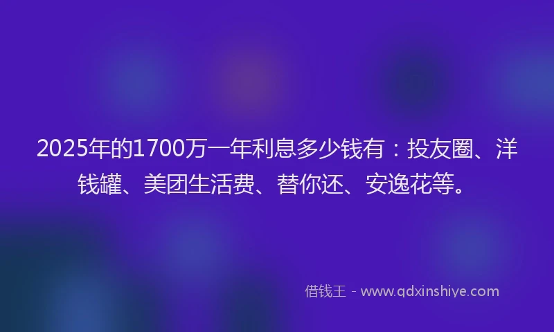 2025年的1700万一年利息多少钱有：投友圈、洋钱罐、美团生活费、替你还、安逸花等。