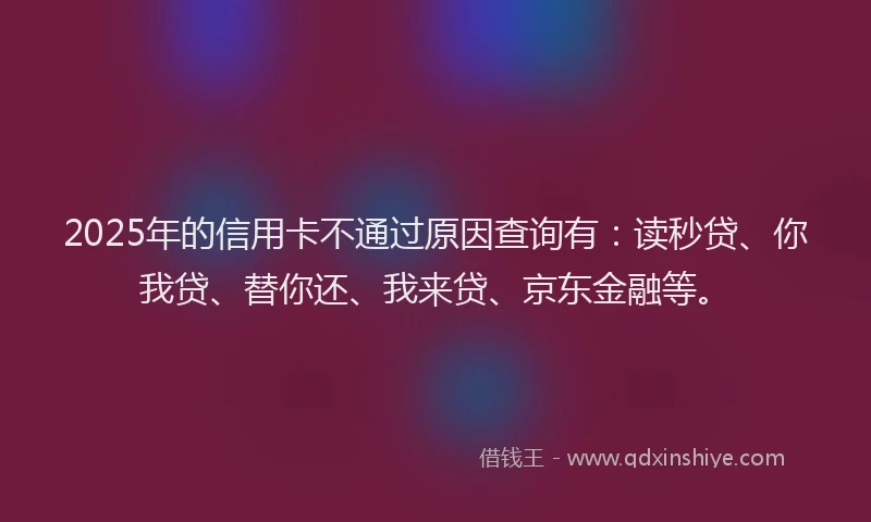 2025年的信用卡不通过原因查询有：读秒贷、你我贷、替你还、我来贷、京东金融等。