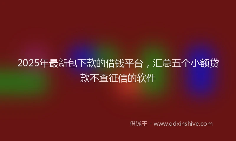 2025年最新包下款的借钱平台，汇总五个小额贷款不查征信的软件