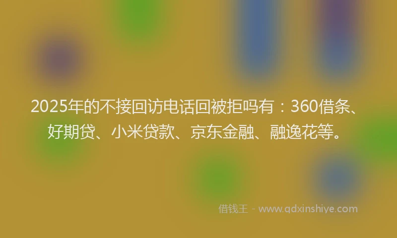 2025年的不接回访电话回被拒吗有：360借条、好期贷、小米贷款、京东金融、融逸花等。