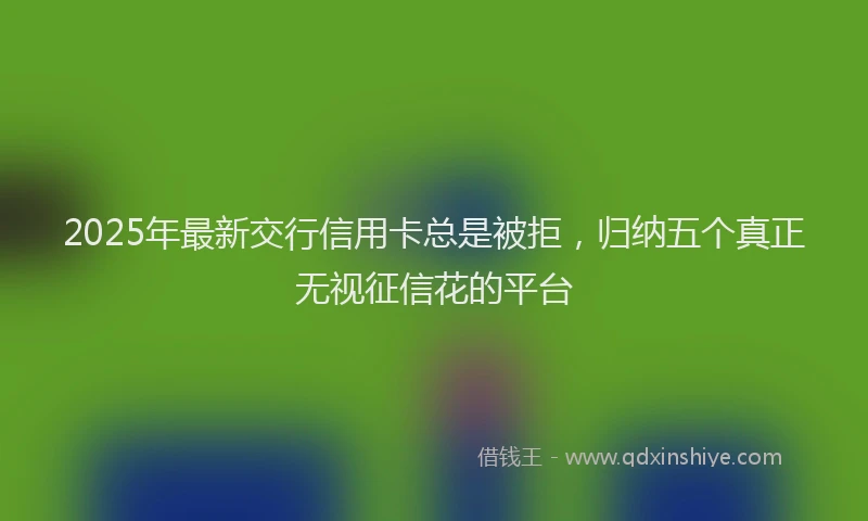 2025年最新交行信用卡总是被拒，归纳五个真正无视征信花的平台