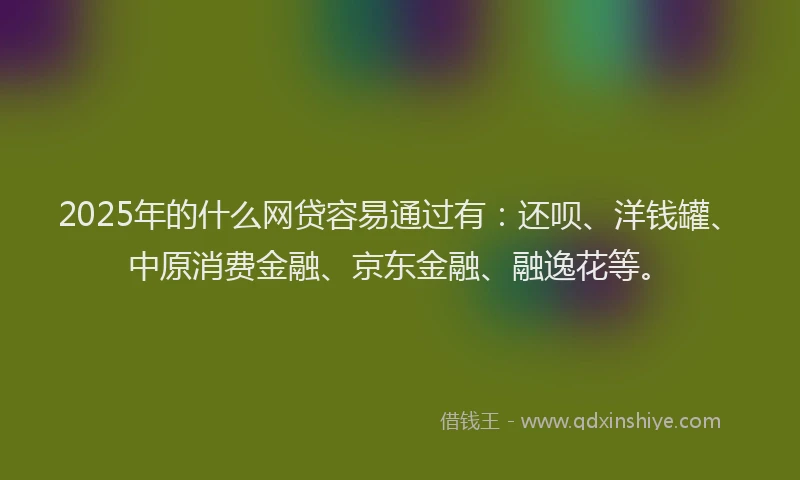 2025年的什么网贷容易通过有：还呗、洋钱罐、中原消费金融、京东金融、融逸花等。