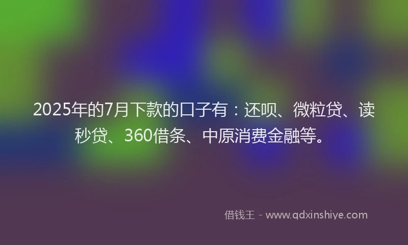 2025年的7月下款的口子有：还呗、微粒贷、读秒贷、360借条、中原消费金融等。