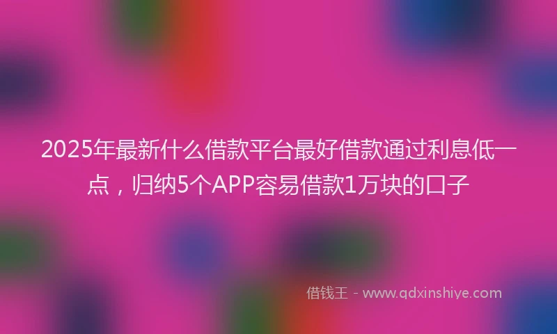 2025年最新什么借款平台最好借款通过利息低一点，归纳5个APP容易借款1万块的口子