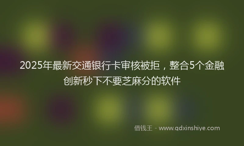 2025年最新交通银行卡审核被拒，整合5个金融创新秒下不要芝麻分的软件