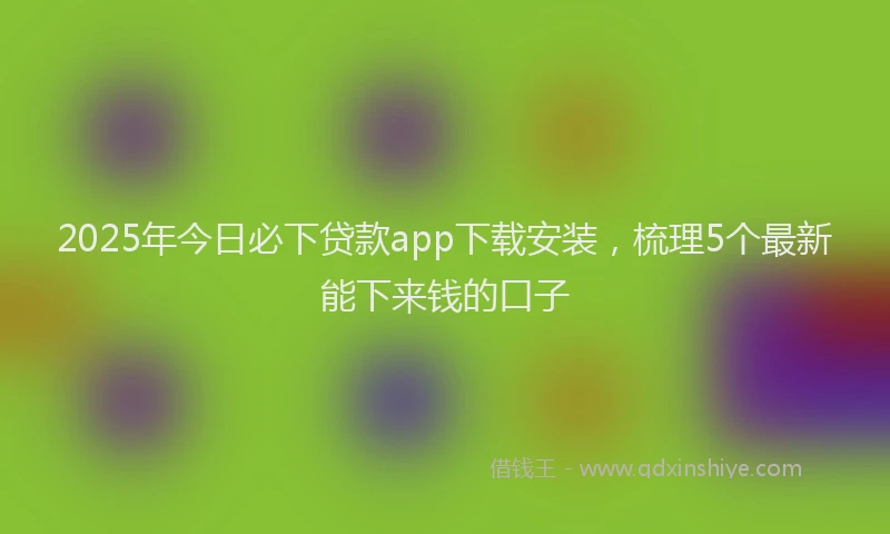 2025年今日必下贷款app下载安装，梳理5个最新能下来钱的口子