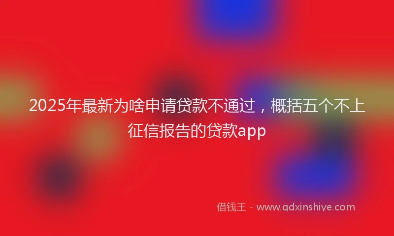 2025年最新为啥申请贷款不通过，概括五个不上征信报告的贷款app