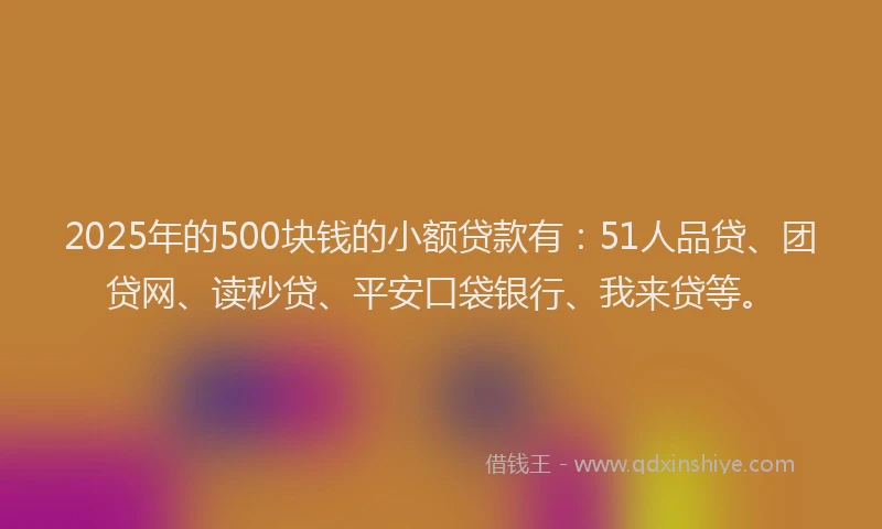 2025年的500块钱的小额贷款有：51人品贷、团贷网、读秒贷、平安口袋银行、我来贷等。