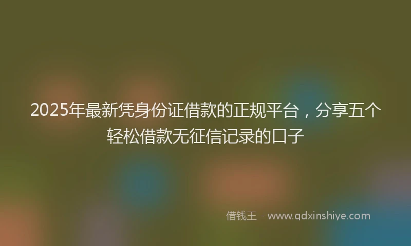 2025年最新凭身份证借款的正规平台，分享五个轻松借款无征信记录的口子