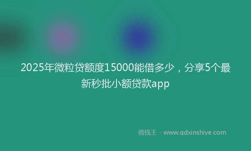 2025年微粒贷额度15000能借多少，分享5个最新秒批小额贷款app