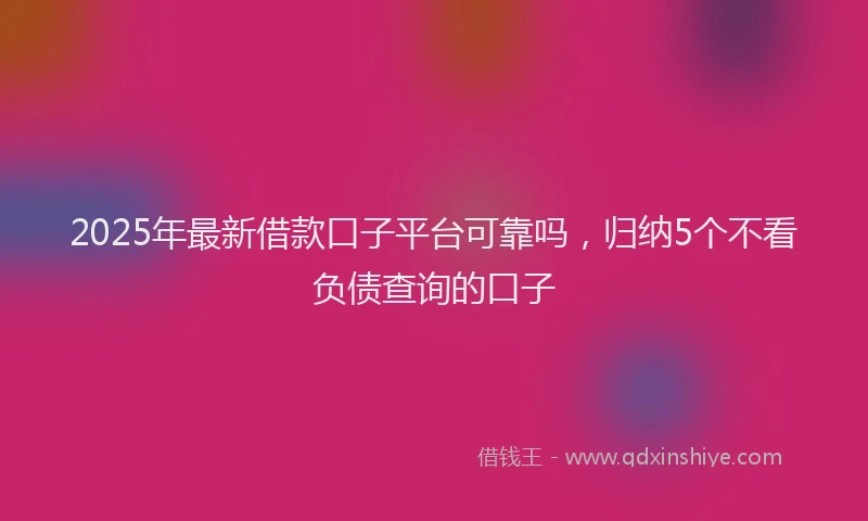 2025年最新借款口子平台可靠吗，归纳5个不看负债查询的口子