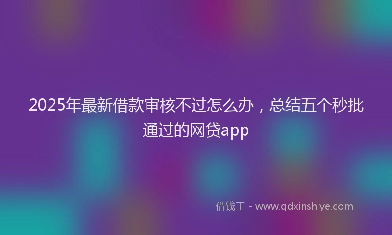 2025年最新借款审核不过怎么办，总结五个秒批通过的网贷app