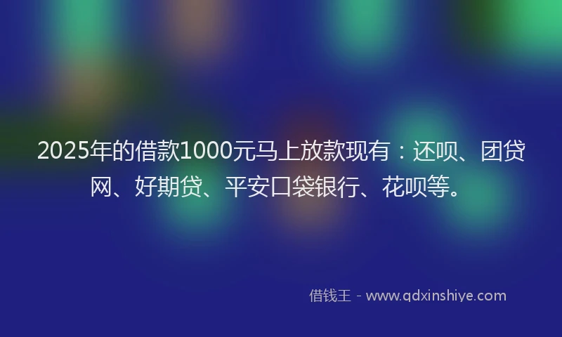 2025年的借款1000元马上放款现有：还呗、团贷网、好期贷、平安口袋银行、花呗等。
