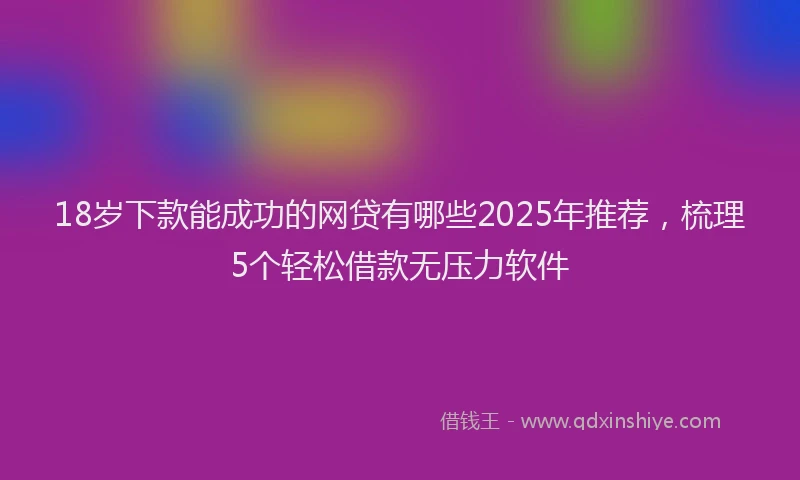 18岁下款能成功的网贷有哪些2025年推荐，梳理5个轻松借款无压力软件