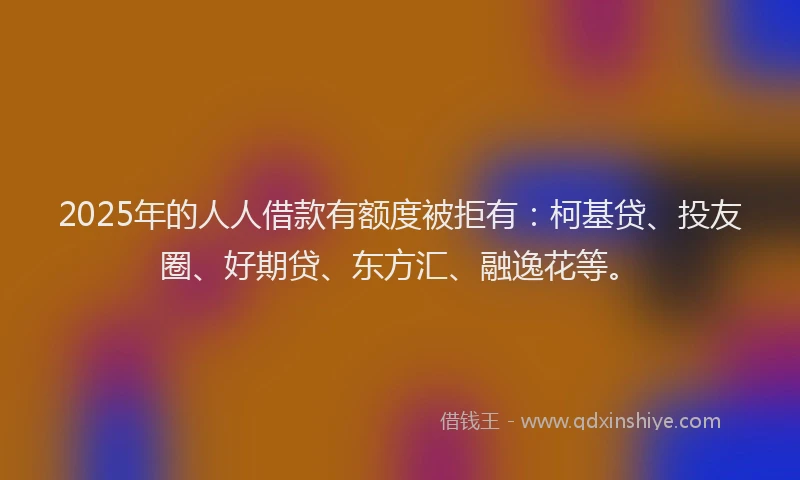 2025年的人人借款有额度被拒有：柯基贷、投友圈、好期贷、东方汇、融逸花等。