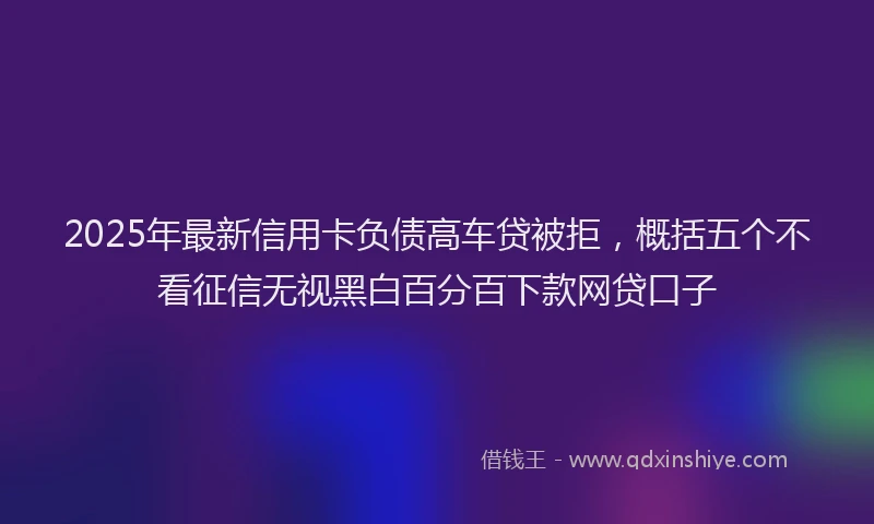 2025年最新信用卡负债高车贷被拒，概括五个不看征信无视黑白百分百下款网贷口子