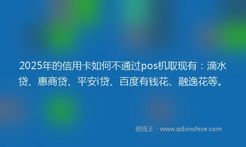 2025年的信用卡如何不通过pos机取现有：滴水贷、惠商贷、平安i贷、百度有钱花、融逸花等。