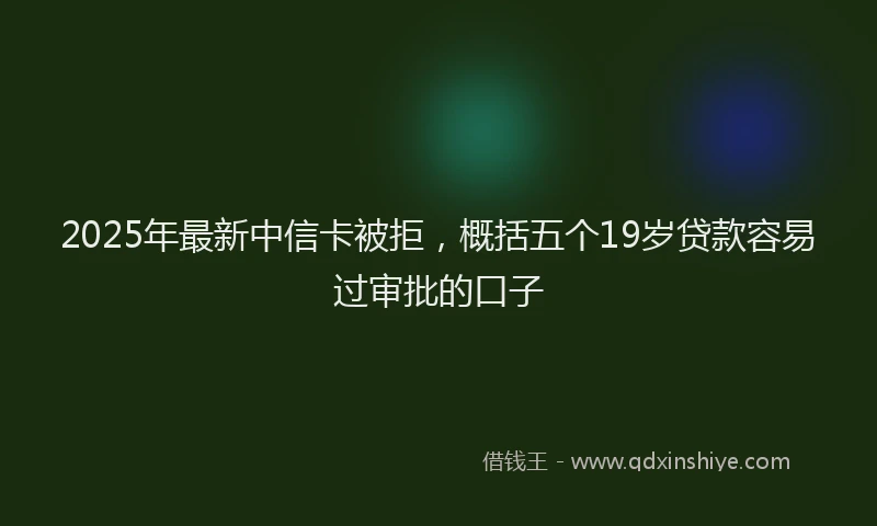 2025年最新中信卡被拒，概括五个19岁贷款容易过审批的口子
