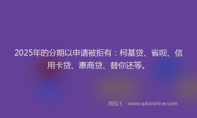 2025年的分期以申请被拒有：柯基贷、省呗、信用卡贷、惠商贷、替你还等。